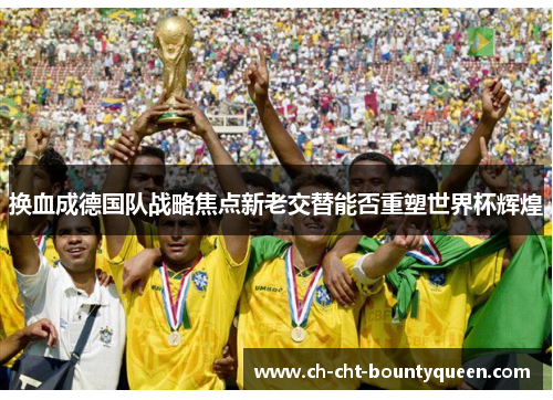 换血成德国队战略焦点新老交替能否重塑世界杯辉煌