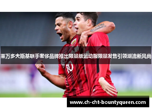 莱万多夫斯基联手奢侈品牌推出限量版运动服限量发售引领潮流新风尚 莱万多夫斯基联手奢侈品牌推出限量版运动服限量发售引领潮流新风尚