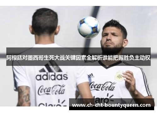 阿根廷对墨西哥生死大战关键因素全解析谁能把握胜负主动权 阿根廷对墨西哥生死大战关键因素全解析谁能把握胜负主动权
