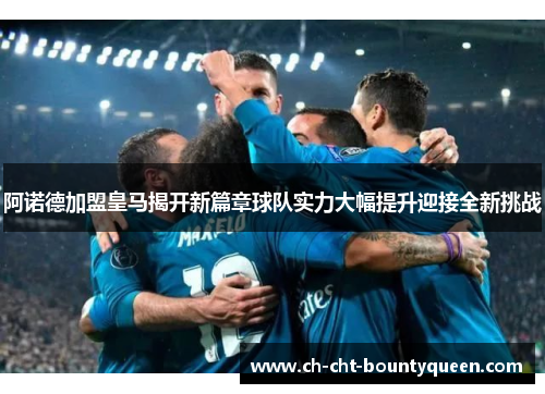 阿诺德加盟皇马揭开新篇章球队实力大幅提升迎接全新挑战
