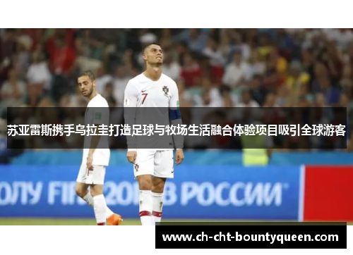 苏亚雷斯携手乌拉圭打造足球与牧场生活融合体验项目吸引全球游客 苏亚雷斯携手乌拉圭打造足球与牧场生活融合体验项目吸引全球游客