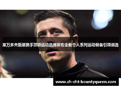 莱万多夫斯基携手顶级运动品牌发布全新个人系列运动装备引领潮流