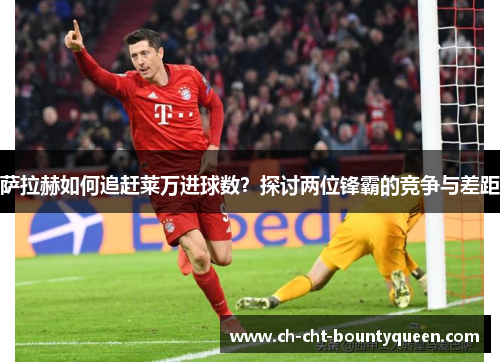 萨拉赫如何追赶莱万进球数?探讨两位锋霸的竞争与差距 萨拉赫如何追赶莱万进球数?探讨两位锋霸的竞争与差距