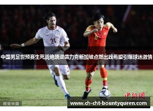 中国男足世预赛生死战绝境逆袭力克新加坡点燃出线希望引爆球迷激情 中国男足世预赛生死战绝境逆袭力克新加坡点燃出线希望引爆球迷激情