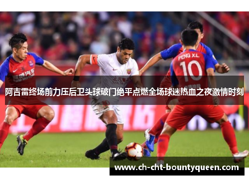 阿吉雷终场前力压后卫头球破门绝平点燃全场球迷热血之夜激情时刻